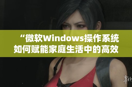 “微软Windows操作系统如何赋能家庭生活中的高效管理”