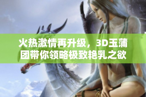 火热激情再升级，3D玉蒲团带你领略极致艳乳之欲