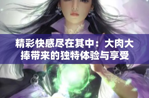 精彩快感尽在其中：大肉大捧带来的独特体验与享受