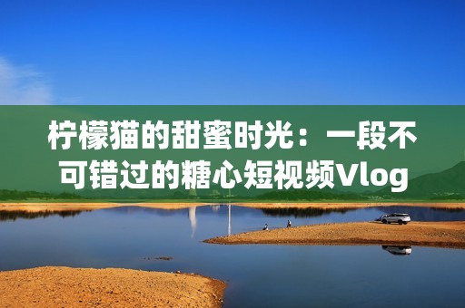 柠檬猫的甜蜜时光：一段不可错过的糖心短视频Vlog旅程