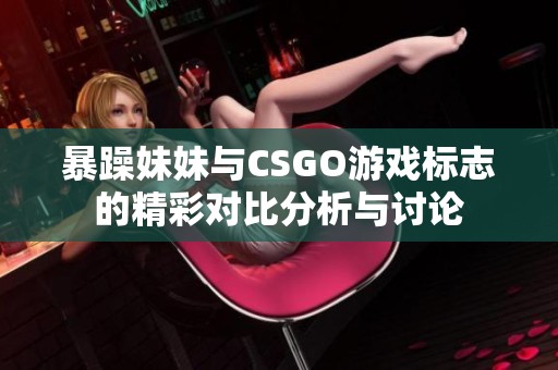 暴躁妹妹与CSGO游戏标志的精彩对比分析与讨论