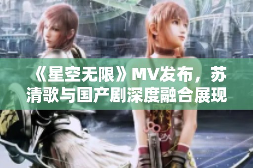 《星空无限》MV发布，苏清歌与国产剧深度融合展现新风貌