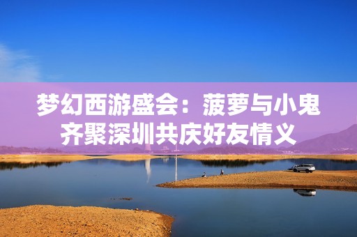 梦幻西游盛会：菠萝与小鬼齐聚深圳共庆好友情义