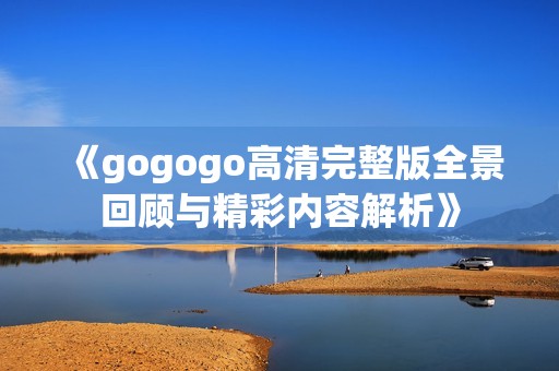 《gogogo高清完整版全景回顾与精彩内容解析》