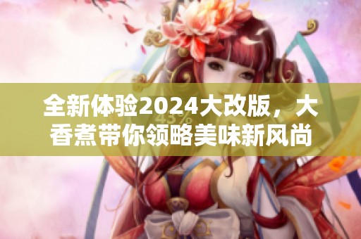 全新体验2024大改版，大香煮带你领略美味新风尚