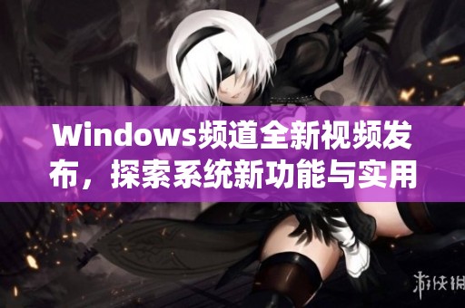 Windows频道全新视频发布，探索系统新功能与实用技巧