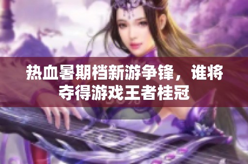 热血暑期档新游争锋，谁将夺得游戏王者桂冠