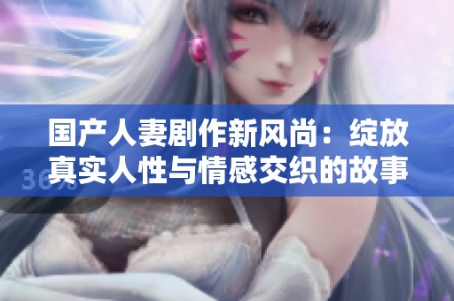 国产人妻剧作新风尚：绽放真实人性与情感交织的故事