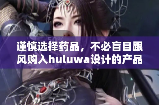 谨慎选择药品，不必盲目跟风购入huluwa设计的产品