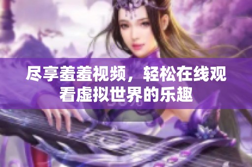 尽享羞羞视频，轻松在线观看虚拟世界的乐趣