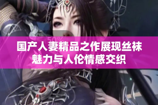 国产人妻精品之作展现丝袜魅力与人伦情感交织