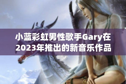 小蓝彩虹男性歌手Gary在2023年推出的新音乐作品全面解析