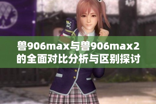 兽906max与兽906max2的全面对比分析与区别探讨