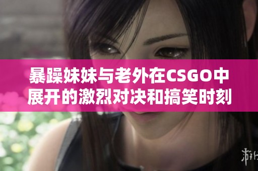 暴躁妹妹与老外在CSGO中展开的激烈对决和搞笑时刻