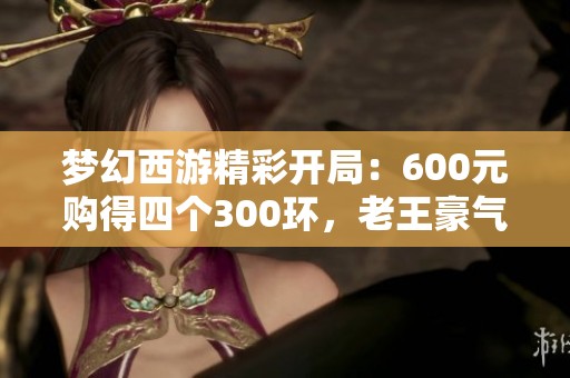 梦幻西游精彩开局：600元购得四个300环，老王豪气炸150项链！