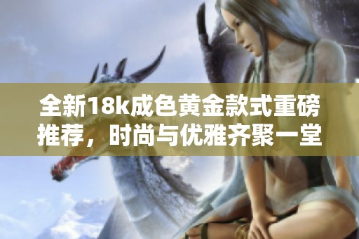 全新18k成色黄金款式重磅推荐，时尚与优雅齐聚一堂