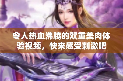 令人热血沸腾的双重美肉体验视频，快来感受刺激吧