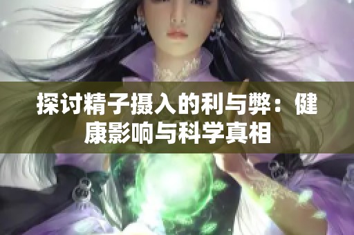 探讨精子摄入的利与弊：健康影响与科学真相