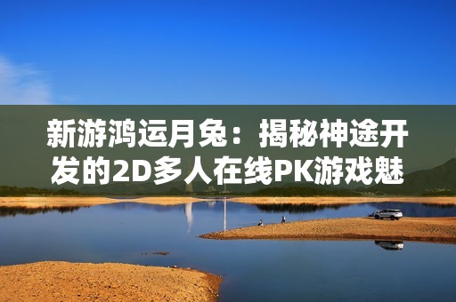 新游鸿运月兔：揭秘神途开发的2D多人在线PK游戏魅力