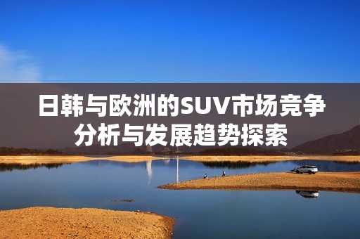 日韩与欧洲的SUV市场竞争分析与发展趋势探索