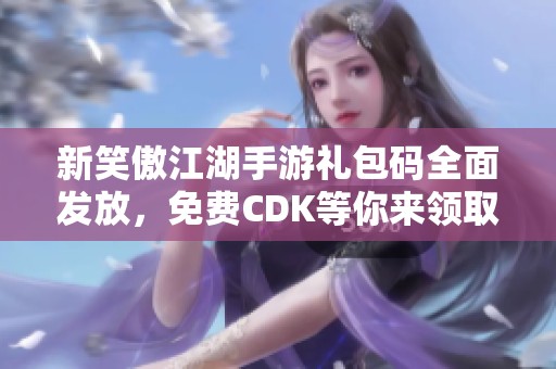 新笑傲江湖手游礼包码全面发放，免费CDK等你来领取！