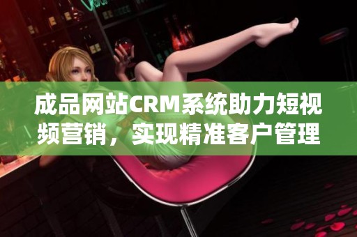 成品网站CRM系统助力短视频营销，实现精准客户管理与增长