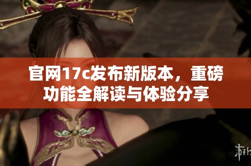 官网17c发布新版本，重磅功能全解读与体验分享