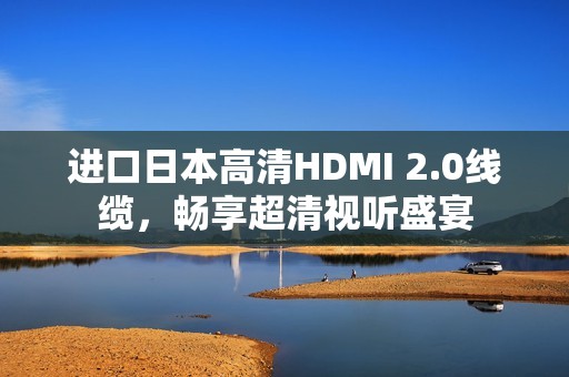 进口日本高清HDMI 2.0线缆，畅享超清视听盛宴