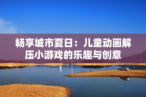 畅享城市夏日：儿童动画解压小游戏的乐趣与创意