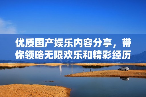 优质国产娱乐内容分享，带你领略无限欢乐和精彩经历