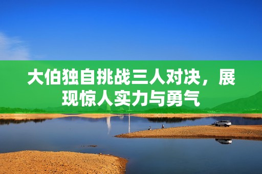 大伯独自挑战三人对决，展现惊人实力与勇气