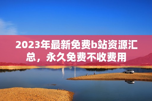 2023年最新免费b站资源汇总，永久免费不收费用