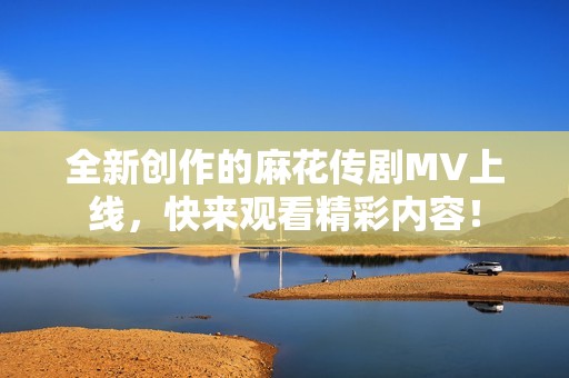 全新创作的麻花传剧MV上线，快来观看精彩内容！