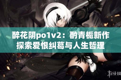 醉花阴po1v2：酌青栀新作探索爱恨纠葛与人生哲理