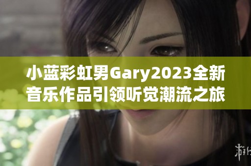 小蓝彩虹男Gary2023全新音乐作品引领听觉潮流之旅