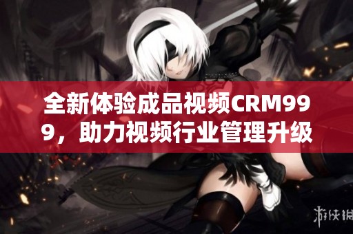 全新体验成品视频CRM999，助力视频行业管理升级