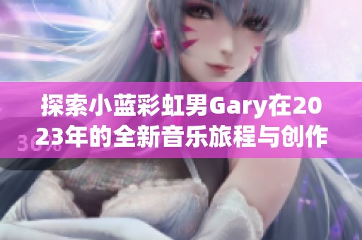 探索小蓝彩虹男Gary在2023年的全新音乐旅程与创作魅力