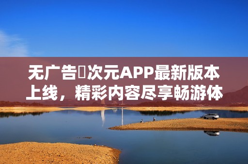 无广告囧次元APP最新版本上线，精彩内容尽享畅游体验