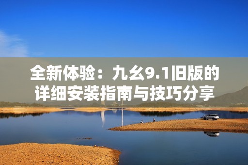 全新体验：九幺9.1旧版的详细安装指南与技巧分享