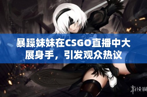 暴躁妹妹在CSGO直播中大展身手，引发观众热议