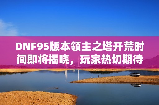 DNF95版本领主之塔开荒时间即将揭晓，玩家热切期待