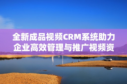 全新成品视频CRM系统助力企业高效管理与推广视频资源