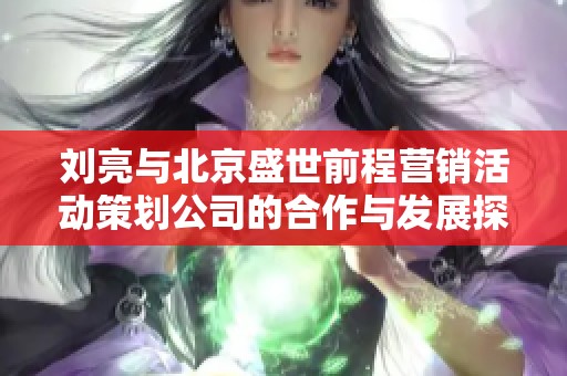 刘亮与北京盛世前程营销活动策划公司的合作与发展探讨