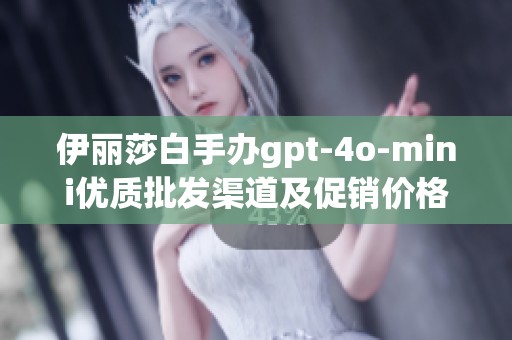 伊丽莎白手办gpt-4o-mini优质批发渠道及促销价格解析