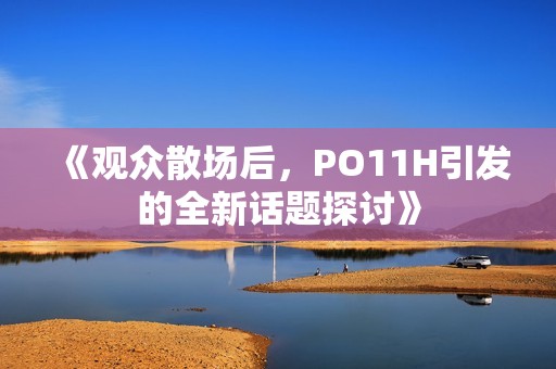 《观众散场后，PO11H引发的全新话题探讨》