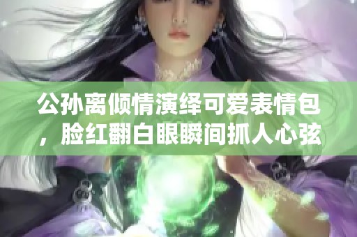 公孙离倾情演绎可爱表情包，脸红翻白眼瞬间抓人心弦