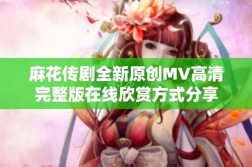 麻花传剧全新原创MV高清完整版在线欣赏方式分享