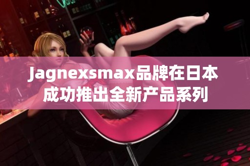 Jagnexsmax品牌在日本成功推出全新产品系列