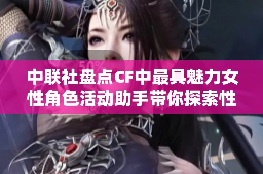 中联社盘点CF中最具魅力女性角色活动助手带你探索性感女战士