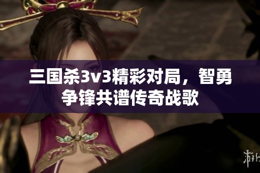 三国杀3v3精彩对局，智勇争锋共谱传奇战歌